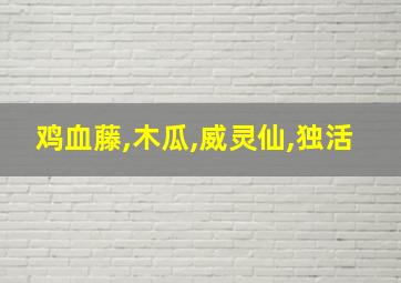 鸡血藤,木瓜,威灵仙,独活