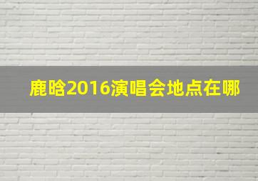 鹿晗2016演唱会地点在哪