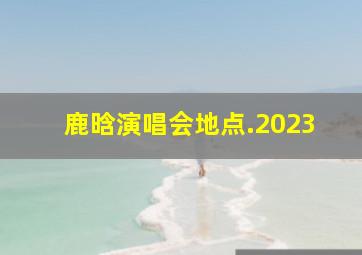 鹿晗演唱会地点.2023