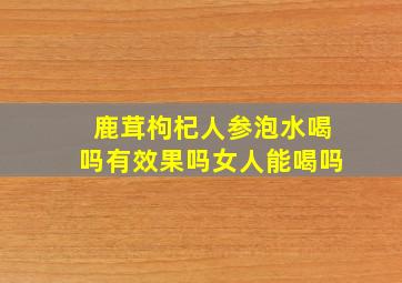 鹿茸枸杞人参泡水喝吗有效果吗女人能喝吗