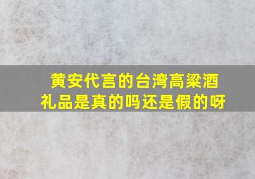 黄安代言的台湾高粱酒礼品是真的吗还是假的呀