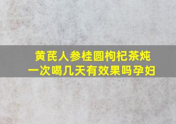 黄芪人参桂圆枸杞茶炖一次喝几天有效果吗孕妇