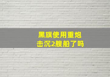 黑旗使用重炮击沉2艘船了吗