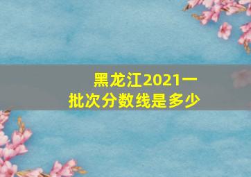 黑龙江2021一批次分数线是多少