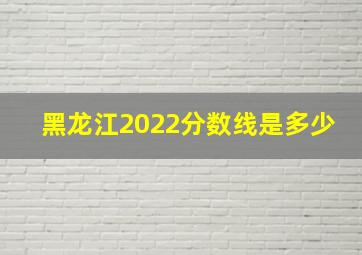 黑龙江2022分数线是多少