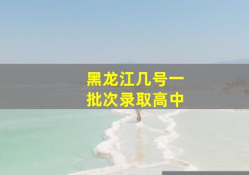 黑龙江几号一批次录取高中