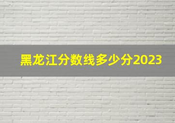 黑龙江分数线多少分2023