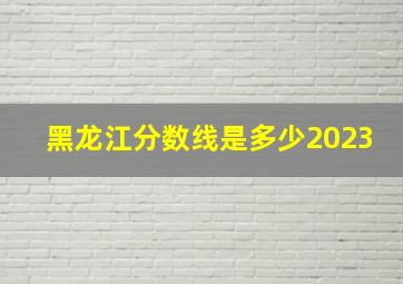 黑龙江分数线是多少2023