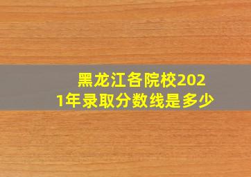 黑龙江各院校2021年录取分数线是多少