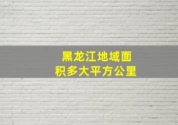 黑龙江地域面积多大平方公里