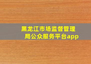 黑龙江市场监督管理局公众服务平台app