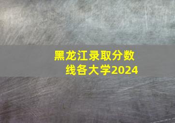 黑龙江录取分数线各大学2024