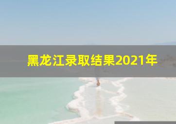 黑龙江录取结果2021年