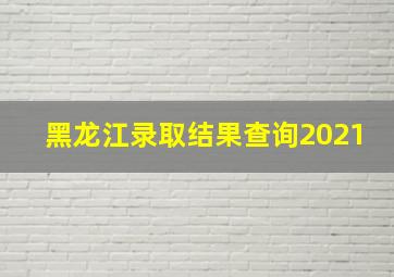 黑龙江录取结果查询2021