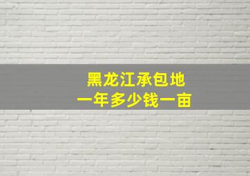 黑龙江承包地一年多少钱一亩