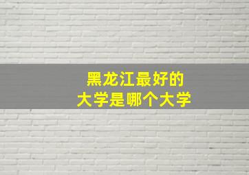 黑龙江最好的大学是哪个大学