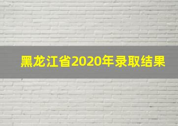 黑龙江省2020年录取结果