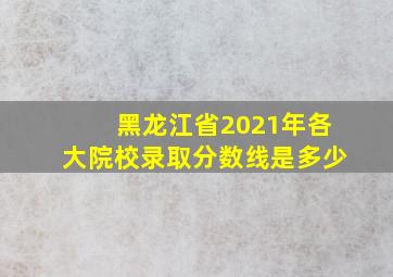 黑龙江省2021年各大院校录取分数线是多少