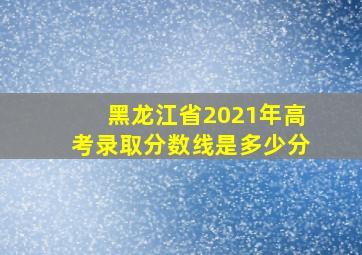 黑龙江省2021年高考录取分数线是多少分