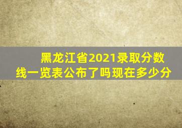 黑龙江省2021录取分数线一览表公布了吗现在多少分