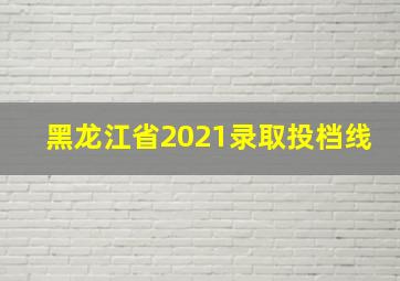 黑龙江省2021录取投档线