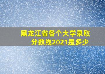 黑龙江省各个大学录取分数线2021是多少