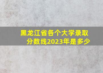 黑龙江省各个大学录取分数线2023年是多少