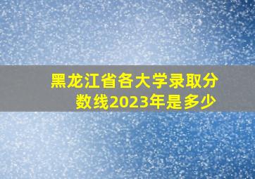 黑龙江省各大学录取分数线2023年是多少