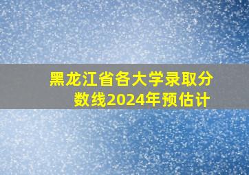 黑龙江省各大学录取分数线2024年预估计