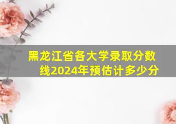 黑龙江省各大学录取分数线2024年预估计多少分