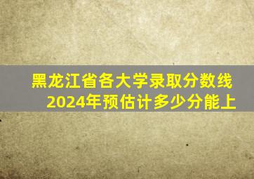 黑龙江省各大学录取分数线2024年预估计多少分能上