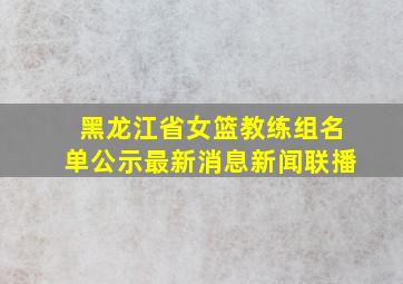 黑龙江省女篮教练组名单公示最新消息新闻联播