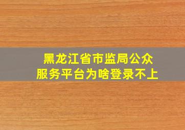 黑龙江省市监局公众服务平台为啥登录不上