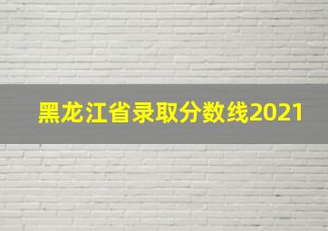 黑龙江省录取分数线2021