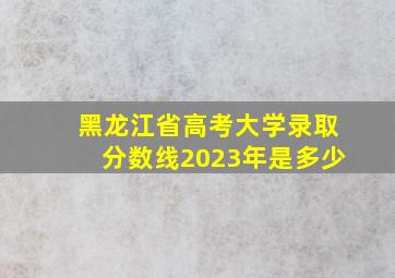 黑龙江省高考大学录取分数线2023年是多少