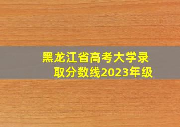 黑龙江省高考大学录取分数线2023年级