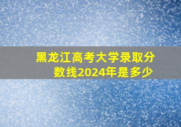 黑龙江高考大学录取分数线2024年是多少