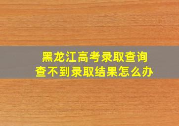 黑龙江高考录取查询查不到录取结果怎么办