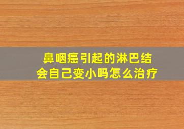 鼻咽癌引起的淋巴结会自己变小吗怎么治疗