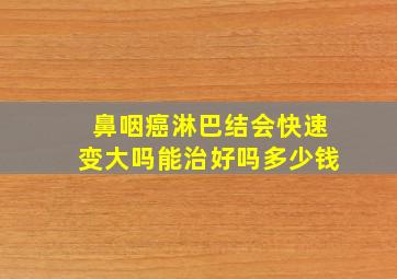 鼻咽癌淋巴结会快速变大吗能治好吗多少钱